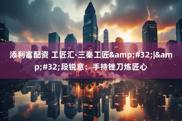 添利富配资 工匠汇·三秦工匠&#32;|&#32;段锐意：手持锉刀炼匠心