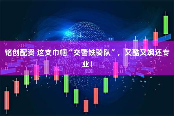 铭创配资 这支巾帼“交警铁骑队”，又酷又飒还专业！