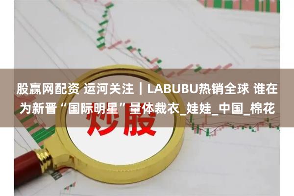 股赢网配资 运河关注｜LABUBU热销全球 谁在为新晋“国际明星”量体裁衣_娃娃_中国_棉花