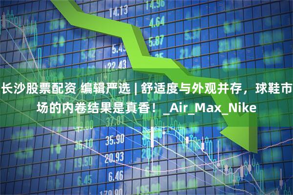 长沙股票配资 编辑严选 | 舒适度与外观并存，球鞋市场的内卷结果是真香！_Air_Max_Nike