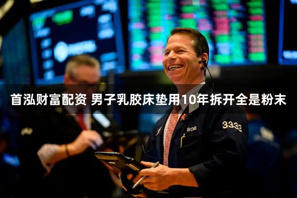 首泓财富配资 男子乳胶床垫用10年拆开全是粉末