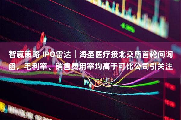 智赢策略 IPO雷达｜海圣医疗接北交所首轮问询函，毛利率、销售费用率均高于可比公司引关注