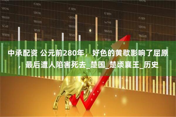 中承配资 公元前280年，好色的黄歇影响了屈原，最后遭人陷害死去_楚国_楚顷襄王_历史