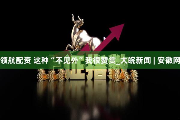 领航配资 这种“不见外”我很赞赏_大皖新闻 | 安徽网
