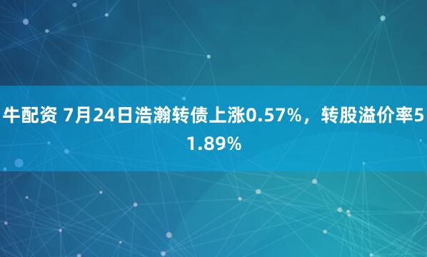 牛配资 7月24日浩瀚转债上涨0.57%，转股溢价率51.89%