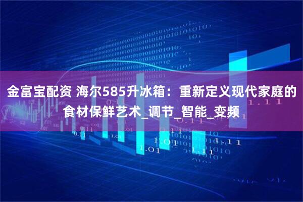 金富宝配资 海尔585升冰箱：重新定义现代家庭的食材保鲜艺术_调节_智能_变频