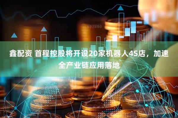 鑫配资 首程控股将开设20家机器人4S店，加速全产业链应用落地
