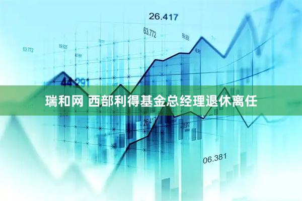 瑞和网 西部利得基金总经理退休离任