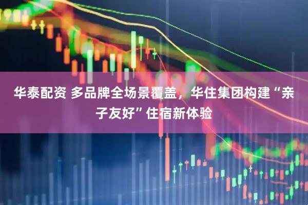 华泰配资 多品牌全场景覆盖，华住集团构建“亲子友好”住宿新体验