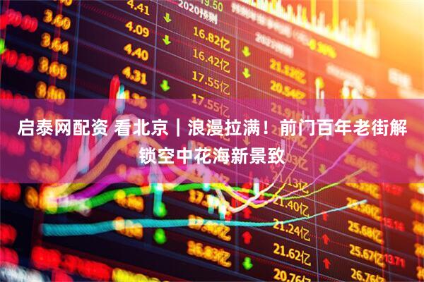 启泰网配资 看北京｜浪漫拉满！前门百年老街解锁空中花海新景致