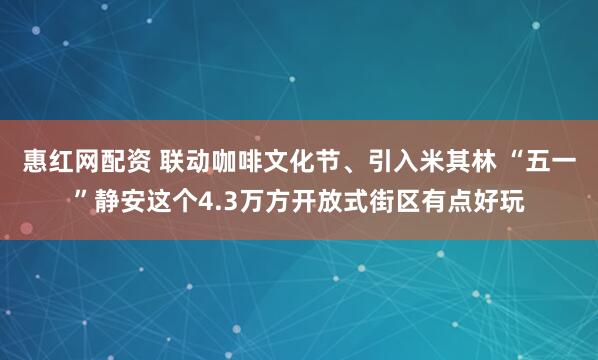 惠红网配资 联动咖啡文化节、引入米其林 “五一”静安这个4.3万方开放式街区有点好玩