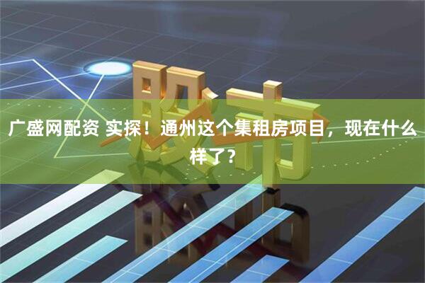 广盛网配资 实探！通州这个集租房项目，现在什么样了？
