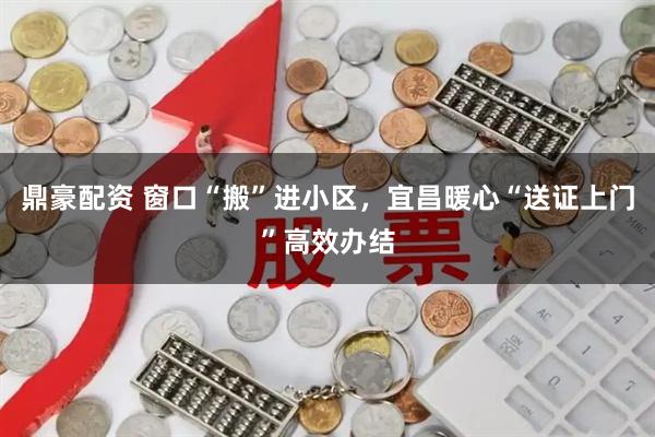 鼎豪配资 窗口“搬”进小区，宜昌暖心“送证上门”高效办结
