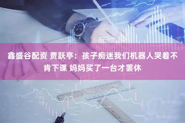 鑫盛谷配资 贾跃亭：孩子痴迷我们机器人哭着不肯下课 妈妈买了一台才罢休